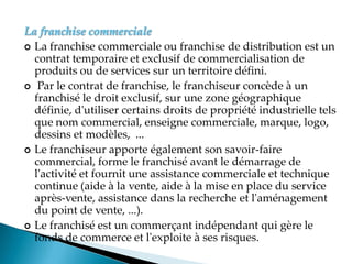 La franchise commerciale
 La franchise commerciale ou franchise de distribution est un
contrat temporaire et exclusif de commercialisation de
produits ou de services sur un territoire défini.
 Par le contrat de franchise, le franchiseur concède à un
franchisé le droit exclusif, sur une zone géographique
définie, d'utiliser certains droits de propriété industrielle tels
que nom commercial, enseigne commerciale, marque, logo,
dessins et modèles, ...
 Le franchiseur apporte également son savoir-faire
commercial, forme le franchisé avant le démarrage de
l'activité et fournit une assistance commerciale et technique
continue (aide à la vente, aide à la mise en place du service
après-vente, assistance dans la recherche et l'aménagement
du point de vente, ...).
 Le franchisé est un commerçant indépendant qui gère le
fonds de commerce et l'exploite à ses risques.
 