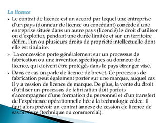 La licence
 Le contrat de licence est un accord par lequel une entreprise
d'un pays (donneur de licence ou concédant) concède à une
entreprise située dans un autre pays (licencié) le droit d'utiliser
ou d'exploiter, pendant une durée limitée et sur un territoire
défini, l'un ou plusieurs droits de propriété intellectuelle dont
elle est titulaire.
 La concession porte généralement sur un processus de
fabrication ou une invention spécifiques au donneur de
licence, qui doivent être protégés dans le pays étranger visé.
 Dans ce cas on parle de licence de brevet. Ce processus de
fabrication peut également porter sur une marque, auquel cas
il y a cession de licence de marque. De plus, la vente du droit
d'utiliser un processus de fabrication doit parfois
s'accompagner d'une formation du personnel et d'un transfert
de l'expérience opérationnelle liée à la technologie cédée. Il
faut alors prévoir un contrat annexe de cession de licence de
savoir-faire (technique ou commercial).
 