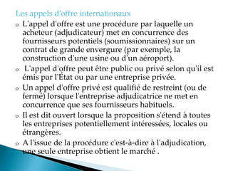 Les appels d offre internationaux
o L'appel d'offre est une procédure par laquelle un
acheteur (adjudicateur) met en concurrence des
fournisseurs potentiels (soumissionnaires) sur un
contrat de grande envergure (par exemple, la
construction d'une usine ou d'un aéroport).
o L'appel d'offre peut être public ou privé selon qu'il est
émis par l'État ou par une entreprise privée.
o Un appel d'offre privé est qualifié de restreint (ou de
fermé) lorsque l'entreprise adjudicatrice ne met en
concurrence que ses fournisseurs habituels.
o Il est dit ouvert lorsque la proposition s'étend à toutes
les entreprises potentiellement intéressées, locales ou
étrangères.
o A l'issue de la procédure c'est-à-dire à l'adjudication,
une seule entreprise obtient le marché .
 