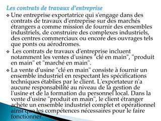Les contrats de travaux d’entreprise
 Une entreprise exportatrice qui s'engage dans des
contrats de travaux d'entreprise sur des marchés
étrangers a comme mission de fournir des ensembles
industriels, de construire des complexes industriels,
des centres commerciaux ou encore des ouvrages tels
que ponts ou aérodromes.
 Les contrats de travaux d'entreprise incluent
notamment les ventes d'usines "clé en main", "produit
en main" et "marché en main".
 La vente d'usine "clé en main" consiste à fournir un
ensemble industriel en respectant les spécifications
techniques établies par le client. L'exportateur n'a
aucune responsabilité au niveau de la gestion de
l'usine et de la formation du personnel local. Dans la
vente d'usine "produit en main", le client étranger
achète un ensemble industriel complet et opérationnel
ainsi que les compétences nécessaires pour le faire
fonctionner.
 