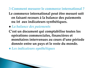 3-Comment mesurer le commerce international ?
Le commerce international peut être mesuré soit
en faisant recours à la balance des paiements
ou /et aux indicateurs synthétiques.
● La balance des paiements
C’est un document qui comptabilise toutes les
opérations commerciales, financières et
monétaires intervenues au cours d’une période
donnée entre un pays et le reste du monde.
● Les indicateurs synthétiques
 