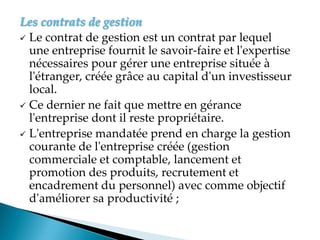 Les contrats de gestion
 Le contrat de gestion est un contrat par lequel
une entreprise fournit le savoir-faire et l'expertise
nécessaires pour gérer une entreprise située à
l'étranger, créée grâce au capital d'un investisseur
local.
 Ce dernier ne fait que mettre en gérance
l'entreprise dont il reste propriétaire.
 L'entreprise mandatée prend en charge la gestion
courante de l'entreprise créée (gestion
commerciale et comptable, lancement et
promotion des produits, recrutement et
encadrement du personnel) avec comme objectif
d'améliorer sa productivité ;
 