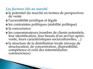 Les facteurs liés au marché
 le potentiel du marché en termes de perspectives
de vente
 l'accessibilité juridique et légale
 les contraintes politiques (stabilité politique)
 la concurrence
 les consommateurs (nombre de clients potentiels,
leur identification, leur besoin d'un service après-
vente, leurs caractéristiques socioculturelles, ...)
 la structure de la distribution locale (niveau de
structuration, de concentration, disponibilité,
compétence et coût des intermédiaires
commerciaux)
 