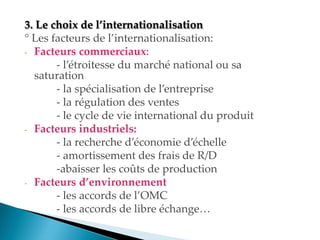 . Le choix de l’internationalisation
° Les facteurs de l internationalisation
- Facteurs commerciaux:
- l étroitesse du marché national ou sa
saturation
- la spécialisation de l entreprise
- la régulation des ventes
- le cycle de vie international du produit
- Facteurs industriels:
- la recherche d économie d échelle
- amortissement des frais de R/D
-abaisser les coûts de production
- Facteurs d’environnement
- les accords de l OMC
- les accords de libre échange
 
