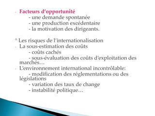 - Facteurs d’opportunité
- une demande spontanée
- une production excédentaire
- la motivation des dirigeants.
° Les risques de l internationalisation
- La sous-estimation des coûts
- coûts cachés
- sous-évaluation des coûts d exploitation des
marchés
- Lenvironnement international incontrôlable
- modification des réglementations ou des
législations
- variation des taux de change
- instabilité politique
 