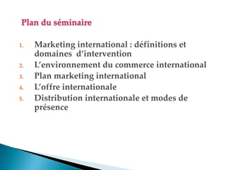 Plan du séminaire
1. Marketing international : définitions et
domaines d’intervention
2. L’environnement du commerce international
3. Plan marketing international
4. L’offre internationale
5. Distribution internationale et modes de
présence
 