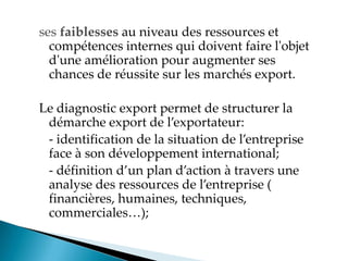 ses faiblesses au niveau des ressources et
compétences internes qui doivent faire l'objet
d'une amélioration pour augmenter ses
chances de réussite sur les marchés export.
Le diagnostic export permet de structurer la
démarche export de l exportateur
- identification de la situation de l entreprise
face à son développement international;
- définition d un plan d action à travers une
analyse des ressources de l entreprise
financières, humaines, techniques,
commerciales
 