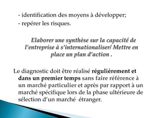 - identification des moyens à développer;
- repérer les risques.
Elaborer une synthèse sur la capacité de
l’entreprise à s’internationaliser/ Mettre en
place un plan d’action .
Le diagnostic doit être réalisé régulièrement et
dans un premier temps sans faire référence à
un marché particulier et après par rapport à un
marché spécifique lors de la phase ultérieure de
sélection d un marché étranger.
 