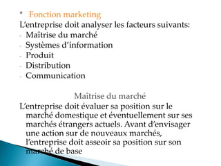 * Fonction marketing
Lentreprise doit analyser les facteurs suivants
- Maîtrise du marché
- Systèmes d information
- Produit
- Distribution
- Communication
Maîtrise du marché
Lentreprise doit évaluer sa position sur le
marché domestique et éventuellement sur ses
marchés étrangers actuels. Avant d envisager
une action sur de nouveaux marchés,
l entreprise doit asseoir sa position sur son
marché de base
 