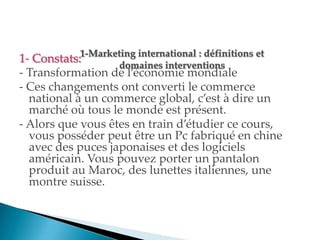 1- Constats:
- Transformation de l économie mondiale
- Ces changements ont converti le commerce
national à un commerce global, c est à dire un
marché où tous le monde est présent.
- Alors que vous êtes en train d étudier ce cours,
vous posséder peut être un Pc fabriqué en chine
avec des puces japonaises et des logiciels
américain. Vous pouvez porter un pantalon
produit au Maroc, des lunettes italiennes, une
montre suisse.
 