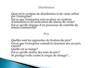 Distribution
- Quel est le système de distribution et de vente utilisé
par l entreprise?
- Est-ce que l entreprise met en place un système
d animation et de motivation du réseau de vente?
- Est-ce qu elle dispose d un processus de contrôle du
réseau commercial?
Prix
- Quelles sont les approches de fixation du prix?
- Est-ce que l entreprise connaît la structure des ses prix
export?
- Quelle est sa marge?
- Est-ce qu elle réalise des tests de prix?
- Se protège-t-elle contre le risque de change?
 
