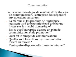 Communication
Pour évaluer son degré de maîtrise de la stratégie
de communication, l entreprise doit répondre
aux questions suivantes:
- La marque et les produits de l entreprise
jouissent-ils d une notoriété et d une bonne
image sur le marché domestique?
- Est-ce que l entreprise élabore un plan de
communication et de promotion?
- Quel est le budget de communication?
- Quelles sont les actions de communication
misent en œuvre ?
- Lentreprise dispose-t-elle d un site Internet?
 