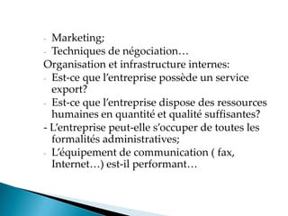 - Marketing;
- Techniques de négociation
Organisation et infrastructure internes:
- Est-ce que l entreprise possède un service
export?
- Est-ce que l entreprise dispose des ressources
humaines en quantité et qualité suffisantes?
- Lentreprise peut-elle s occuper de toutes les
formalités administratives;
- Léquipement de communication fax,
Internet est-il performant
 