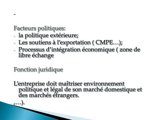 -
Facteurs politiques:
- la politique extérieure;
- Les soutiens à l exportation CMPE
- Processus d intégration économique zone de
libre échange
Fonction juridique
Lentreprise doit maîtriser environnement
politique et légal de son marché domestique et
des marchés étrangers.
, .
 