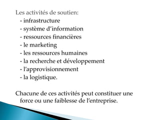 Les activités de soutien:
- infrastructure
- système d information
- ressources financières
- le marketing
- les ressources humaines
- la recherche et développement
- l approvisionnement
- la logistique.
Chacune de ces activités peut constituer une
force ou une faiblesse de l entreprise.
 