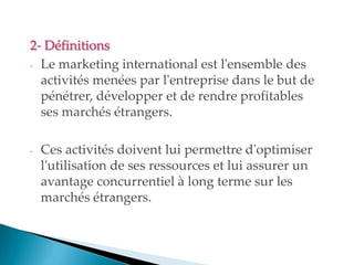 2- Définitions
- Le marketing international est l'ensemble des
activités menées par l'entreprise dans le but de
pénétrer, développer et de rendre profitables
ses marchés étrangers.
- Ces activités doivent lui permettre d'optimiser
l'utilisation de ses ressources et lui assurer un
avantage concurrentiel à long terme sur les
marchés étrangers.
 