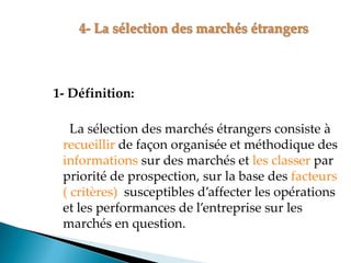1- Définition:
La sélection des marchés étrangers consiste à
recueillir de façon organisée et méthodique des
informations sur des marchés et les classer par
priorité de prospection, sur la base des facteurs
( critères) susceptibles d affecter les opérations
et les performances de l entreprise sur les
marchés en question.
 