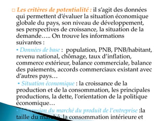 □ Les critères de potentialité : il s agit des données
qui permettent d évaluer la situation économique
globale du pays, son niveau de développement,
ses perspectives de croissance, la situation de la
demande .. On trouve les informations
suivantes :
▪ Données de base : population, PNB, PNB/habitant,
revenu national, chômage, taux d inflation,
commerce extérieur, balance commerciale, balance
des paiements, accords commerciaux existant avec
d autres pays
▪ Situation économique : la croissance de la
production et de la consommation, les principales
productions, la dette, l orientation de la politique
économique
▪ Dimension du marché du produit de l’entreprise :la
taille du marché, la consommation intérieure et
 