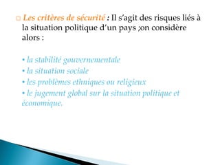 □ Les critères de sécurité : Il s agit des risques liés à
la situation politique d un pays ;on considère
alors :
▪ la stabilité gouvernementale
▪ la situation sociale
▪ les problèmes ethniques ou religieux
▪ le jugement global sur la situation politique et
économique.
 