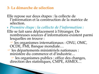 3- La démarche de sélection
Elle repose sur deux étapes : la collecte de
l information et la construction de la matrice de
sélection.
 Première étape : la collecte de l’information :
Elle se fait sans déplacement à l étranger. De
nombreuses sources d informations existent parmi
lesquelles on trouve :
 les organismes internationaux : ONU, OMC,
OCDE, FMI, Banque mondiale
 les départements ministériels nationaux :
ministère du commerce et d industrie
 les organismes publics : office des changes,
direction des statistiques, CMPE, ASMEX
 