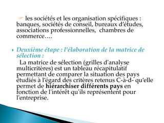  les sociétés et les organisation spécifiques :
banques, sociétés de conseil, bureaux d études,
associations professionnelles, chambres de
commerce .
 Deuxième étape : l’élaboration de la matrice de
sélection :
La matrice de sélection (grilles d'analyse
multicritères) est un tableau récapitulatif
permettant de comparer la situation des pays
étudiés à l égard des critères retenus C-à-d- qu elle
permet de hiérarchiser différents pays en
fonction de l'intérêt qu'ils représentent pour
l'entreprise.
 
