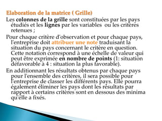 Elaboration de la matrice ( Grille)
Les colonnes de la grille sont constituées par les pays
étudiés et les lignes par les variables ou les critères
retenues ;
Pour chaque critère d'observation et pour chaque pays,
l'entreprise doit attribuer une note traduisant la
situation du pays concernant le critère en question.
Cette notation correspond à une échelle de valeur qui
peut être exprimée en nombre de points (1: situation
défavorable à 4 : situation la plus favorable).
En additionnant les résultats obtenus par chaque pays
pour l'ensemble des critères, il sera possible pour
l'entreprise de classer les différents pays. Elle pourra
également éliminer les pays dont les résultats par
rapport à certains critères sont en dessous des minima
qu'elle a fixés.
 