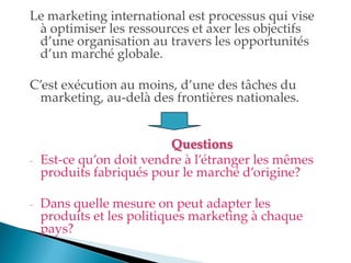 Le marketing international est processus qui vise
à optimiser les ressources et axer les objectifs
d une organisation au travers les opportunités
d un marché globale.
C est exécution au moins, d une des tâches du
marketing, au-delà des frontières nationales.
Questions
- Est-ce qu on doit vendre à l étranger les mêmes
produits fabriqués pour le marché d origine?
- Dans quelle mesure on peut adapter les
produits et les politiques marketing à chaque
pays?
 