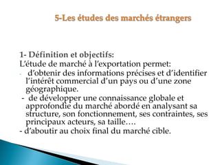 1- Définition et objectifs:
Létude de marché à l exportation permet
- d obtenir des informations précises et d identifier
l intérêt commercial d un pays ou d une zone
géographique.
- de développer une connaissance globale et
approfondie du marché abordé en analysant sa
structure, son fonctionnement, ses contraintes, ses
principaux acteurs, sa taille .
- d aboutir au choix final du marché cible.
 