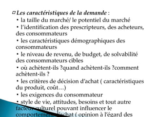 □ Les caractéristiques de la demande :
▪ la taille du marché/ le potentiel du marché
▪ l identification des prescripteurs, des acheteurs,
des consommateurs
▪ les caractéristiques démographiques des
consommateurs
▪ le niveau de revenu, de budget, de solvabilité
des consommateurs cibles
▪ où achètent-ils ?quand achètent-ils ?comment
achètent-ils ?
▪ les critères de décision d achat caractéristiques
du produit, coût
▪ les exigences du consommateur
▪ style de vie, attitudes, besoins et tout autre
facteur culturel pouvant influencer le
comportement d achat opinion à l égard des
 