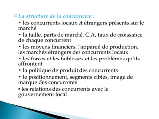 □ La structure de la concurrence :
▪ les concurrents locaux et étrangers présents sur le
marché
▪ la taille, parts de marché, C.A, taux de croissance
de chaque concurrent
▪ les moyens financiers, l appareil de production,
les marchés étrangers des concurrents locaux
▪ les forces et les faiblesses et les problèmes qu ils
affrontent
▪ la politique de produit des concurrents
▪ le positionnement, segments ciblés, image de
marque des concurrents
▪ les relations des concurrents avec le
gouvernement local
 