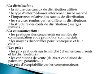 □ La distribution :
▪ la nature des canaux de distribution utilisés
▪ le type d intermédiaires intervenant sur le marché
▪ l importance relative des canaux de distribution
▪ les services rendus par les différents distributeurs
▪ la structure des coûts de distribution ( marges,
remises
□ La communication :
▪ les pratiques des concurrents en matière de
communication et de promotion commerciale
▪ les moyens disponibles pour l entreprise et leur
coût
□ Les prix :
▪ les prix pratiqués sur le marché ( chez les concurrents
et les distributeurs)
▪ les conditions de vente (délais et conditions de
paiement, garanties
▪ le prix d acceptabilité par les consommateurs
 