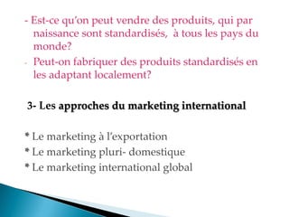 - Est-ce qu on peut vendre des produits, qui par
naissance sont standardisés, à tous les pays du
monde?
- Peut-on fabriquer des produits standardisés en
les adaptant localement?
3- Les approches du marketing international
* Le marketing à l exportation
* Le marketing pluri- domestique
* Le marketing international global
 