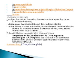  la presse spécialisée
 les universités
 les annuaires d'entreprises et portails spécialisés dans l'export
 les manifestations commerciales
Internet
1-Les sources internes
- analyse des ventes, des coûts, des comptes internes et des autres
statistiques internes ;
- utilisation de la documentation et des études existantes
- utilisation des sources informelles, essentiellement orales et liées aux
réseaux de relations internes et externes (clients, concurrents,
fournisseurs, sous-traitants, ...).
2- Les institutions internationales et européennes
- l'Organisation de Coopération et de Développement
Economiques (OCDE) publie des statistiques de commerce
extérieur ainsi que des enquêtes économiques des différents
membres de l'OCDE.
www.oecd.org ( Français et Anglais )
 