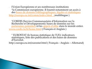 - l'Union Européenne et ses nombreuses institutions
°la Commission européenne. Il fournit notamment un accès à
des bases de données bibliographiques, légales et statistiques
http://europa.eu.int/comm/index.html (multilingue )
°CORDIS (Service Communautaire d'Information sur la
Recherche et Développement): bases de données sur les
partenaires potentiels et les appels d'offre dans le monde entier.
www.cordis.lu/fr/home.html ( Français et Anglais )
° EUROSTAT (le bureau statistique de l'UE): indicateurs
statistiques, liste des publications et des bases de données
d'Eurostat.
http:/.europa.eu.int/eurostat.html ( Français - Anglais – Allemand)
 