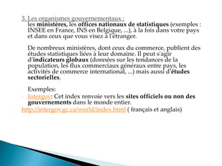 3. Les organismes gouvernementaux :
les ministères, les offices nationaux de statistiques (exemples :
INSEE en France, INS en Belgique, ...), à la fois dans votre pays
et dans ceux que vous visez à l'étranger.
De nombreux ministères, dont ceux du commerce, publient des
études statistiques liées à leur domaine. Il peut s'agir
d'indicateurs globaux (données sur les tendances de la
population, les flux commerciaux généraux entre pays, les
activités de commerce international, ...) mais aussi d'études
sectorielles.
Exemples:
- Intergov: Cet index renvoie vers les sites officiels ou non des
gouvernements dans le monde entier.
http://intergov.gc.ca/world/index.html ( français et anglais)
 