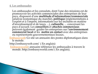 4. Les ambassades
Les ambassades et les consulats, dont l'une des missions est de
promouvoir les activités commerciales des entreprises de leur
pays, disposent d'une multitude d'informations (commerciale
(analyse économique du marché), politique (réglementations à
l'export et à l'import, informations sur les incitants en matière
d'investissement et de taxes, ...), culturelle, ... concernant les
pays d'accueil. Les conseillers et attachés commerciaux
peuvent également guider les entreprises sur l'environnement
commercial local et les mettre en contact avec des entreprises
ou représentants gouvernementaux locaux.
Embassyweb: Ce site un annuaire des postes diplomatiques dans
le monde.
http://embassyweb.com/ ( En anglais)
Embassyworld: annuaire référence les ambassades à travers le
monde. http://embassyworld.com/ ( En anglais).
 