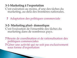 3-1-Marketing à l’exportation
C est exécution au moins, d une des tâches du
marketing, au-delà des frontières nationales.
? Adaptation des politiques commerciale
3-2- Marketing pluri- domestique
C est l exécution de l ensemble des tâches du
marketing dans de nombreux pays.
? Besoin de coordination et de rationalisation des
politiques commerciales
? Gérer une activité qui ne soit pas exclusivement
sous forme d exportation
 