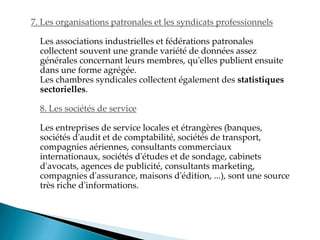 7. Les organisations patronales et les syndicats professionnels
Les associations industrielles et fédérations patronales
collectent souvent une grande variété de données assez
générales concernant leurs membres, qu'elles publient ensuite
dans une forme agrégée.
Les chambres syndicales collectent également des statistiques
sectorielles.
8. Les sociétés de service
Les entreprises de service locales et étrangères (banques,
sociétés d'audit et de comptabilité, sociétés de transport,
compagnies aériennes, consultants commerciaux
internationaux, sociétés d'études et de sondage, cabinets
d'avocats, agences de publicité, consultants marketing,
compagnies d'assurance, maisons d'édition, ...), sont une source
très riche d'informations.
 