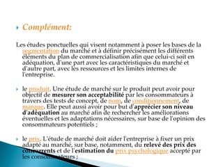  Complément:
Les études ponctuelles qui visent notamment à poser les bases de la
segmentation du marché et à définir précisément les différents
éléments du plan de commercialisation afin que celui-ci soit en
adéquation, d'une part avec les caractéristiques du marché et
d'autre part, avec les ressources et les limites internes de
l'entreprise.
 le produit. Une étude de marché sur le produit peut avoir pour
objectif de mesurer son acceptabilité par les consommateurs à
travers des tests de concept, de nom, de conditionnement, de
marque. Elle peut aussi avoir pour but d'apprécier son niveau
d'adéquation au marché afin de rechercher les améliorations
éventuelles et les adaptations nécessaires, sur base de l'opinion des
consommateurs potentiels ;
 le prix. L'étude de marché doit aider l'entreprise à fixer un prix
adapté au marché, sur base, notamment, du relevé des prix des
concurrents et de l'estimation du prix psychologique accepté par
les consommateurs ;
 