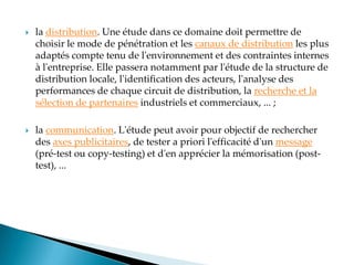  la distribution. Une étude dans ce domaine doit permettre de
choisir le mode de pénétration et les canaux de distribution les plus
adaptés compte tenu de l'environnement et des contraintes internes
à l'entreprise. Elle passera notamment par l'étude de la structure de
distribution locale, l'identification des acteurs, l'analyse des
performances de chaque circuit de distribution, la recherche et la
sélection de partenaires industriels et commerciaux, ... ;
 la communication. L'étude peut avoir pour objectif de rechercher
des axes publicitaires, de tester a priori l'efficacité d'un message
(pré-test ou copy-testing) et d'en apprécier la mémorisation (post-
test), ...
 