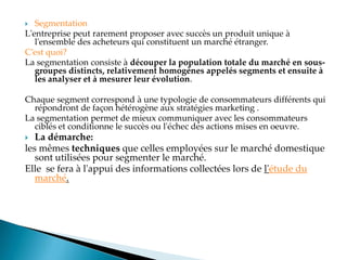  Segmentation
L'entreprise peut rarement proposer avec succès un produit unique à
l'ensemble des acheteurs qui constituent un marché étranger.
C est quoi?
La segmentation consiste à découper la population totale du marché en sous-
groupes distincts, relativement homogènes appelés segments et ensuite à
les analyser et à mesurer leur évolution.
Chaque segment correspond à une typologie de consommateurs différents qui
répondront de façon hétérogène aux stratégies marketing .
La segmentation permet de mieux communiquer avec les consommateurs
ciblés et conditionne le succès ou l'échec des actions mises en oeuvre.
 La démarche:
les mêmes techniques que celles employées sur le marché domestique
sont utilisées pour segmenter le marché.
Elle se fera à l'appui des informations collectées lors de l'étude du
marché.
 