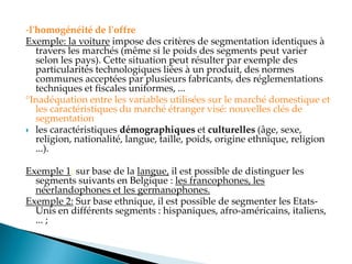 -l'homogénéité de l'offre
Exemple: la voiture impose des critères de segmentation identiques à
travers les marchés (même si le poids des segments peut varier
selon les pays). Cette situation peut résulter par exemple des
particularités technologiques liées à un produit, des normes
communes acceptées par plusieurs fabricants, des réglementations
techniques et fiscales uniformes, ...
°Inadéquation entre les variables utilisées sur le marché domestique et
les caractéristiques du marché étranger visé: nouvelles clés de
segmentation
 les caractéristiques démographiques et culturelles (âge, sexe,
religion, nationalité, langue, taille, poids, origine ethnique, religion
...).
Exemple 1: sur base de la langue, il est possible de distinguer les
segments suivants en Belgique : les francophones, les
néerlandophones et les germanophones.
Exemple 2: Sur base ethnique, il est possible de segmenter les Etats-
Unis en différents segments : hispaniques, afro-américains, italiens,
... ;
 