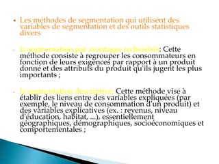  Les méthodes de segmentation qui utilisent des
variables de segmentation et des outils statistiques
divers
- la segmentation par avantages recherchés: Cette
méthode consiste à regrouper les consommateurs en
fonction de leurs exigences par rapport à un produit
donné et des attributs du produit qu'ils jugent les plus
importants ;
- la segmentation descriptive: Cette méthode vise à
établir des liens entre des variables expliquées (par
exemple, le niveau de consommation d'un produit) et
des variables explicatives (ex. : revenus, niveau
d'éducation, habitat, ...), essentiellement
géographiques, démographiques, socioéconomiques et
comportementales ;
 