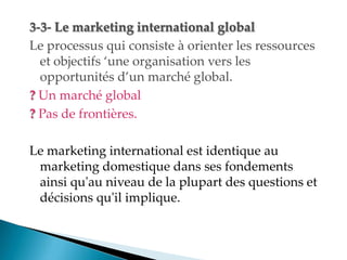 3-3- Le marketing international global
Le processus qui consiste à orienter les ressources
et objectifs une organisation vers les
opportunités d un marché global.
? Un marché global
? Pas de frontières.
Le marketing international est identique au
marketing domestique dans ses fondements
ainsi qu'au niveau de la plupart des questions et
décisions qu'il implique.
 