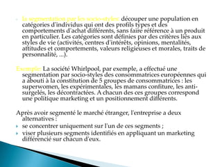 - la segmentation par les socio-styles: découper une population en
catégories d'individus qui ont des profils types et des
comportements d'achat différents, sans faire référence à un produit
en particulier. Les catégories sont définies par des critères liés aux
styles de vie (activités, centres d'intérêts, opinions, mentalités,
attitudes et comportements, valeurs religieuses et morales, traits de
personnalité, ...).
Exemple: La société Whirlpool, par exemple, a effectué une
segmentation par socio-styles des consommatrices européennes qui
a abouti à la constitution de 5 groupes de consommatrices : les
superwomen, les expérimentales, les mamans confiture, les anti-
surgelés, les décontractées. A chacun des ces groupes correspond
une politique marketing et un positionnement différents.
Après avoir segmenté le marché étranger, l'entreprise a deux
alternatives :
 se concentrer uniquement sur l'un de ces segments ;
 viser plusieurs segments identifiés en appliquant un marketing
différencié sur chacun d'eux.
 