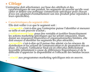  Ciblage
Lentreprise doit sélectionner, sur base des attributs et des
caractéristiques de son produit, les segments de marché qu'elle veut
cibler et définir une politique commerciale spécifique pour chacun
d'eux (en adaptant éventuellement son mix produit pour répondre à
leurs spécificités).
 Caractéristiques du segment cible:
Elle doit veiller à ce que le segment soit :
- mesurable c'est-à-dire que l'entreprise puisse l'identifier et mesurer
sa taille et son pouvoir d'achat ;
- suffisamment large pour être rentable et justifier financièrement
les actions marketing spécifiques qui lui seront consacrées. Etant
donné ses ressources financières et organisationnelles limitées, elle
doit essayer d'identifier les segments les plus attractifs ;
- accessible c'est-à-dire qu'il puisse être atteint via les réseaux de
distribution et les actions de communication et de promotion mis en
place. A l'export, l'utilisateur final est en effet plus difficilement
accessible notamment à cause de différences linguistiques et de la
difficulté d'apprécier la disponibilité et l'efficacité des médias locaux
;
- réactif aux programmes marketing spécifiques mis en oeuvre.

 