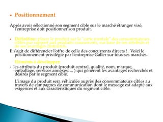  Positionnement
Après avoir sélectionné son segment cible sur le marché étranger visé,
l'entreprise doit positionner son produit.
 Définition: placer le produit sur la "carte mentale" des consommateurs
ciblés par rapport aux produits concurrents, sur base de ses attributs et
de ses avantages distinctifs.
Il s'agit de différencier l'offre de celle des concurrents directs ! Voici le
positionnement privilégié par l'entreprise Galler sur tous ses marchés.
Eléménts à développer:
- les attributs du produit (produit central, qualité, nom, marque,
emballage, services annexes, ... ) qui génèrent les avantages recherchés et
désirés par le segment cible.
L'image du produit sera véhiculée auprès des consommateurs cibles au
travers de campagnes de communication dont le message est adapté aux
exigences et aux caractéristiques du segment cible.
 