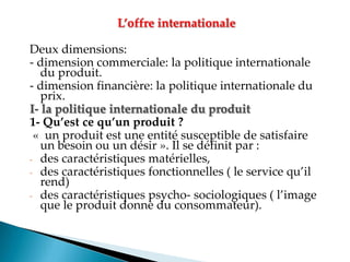 L’offre internationale
Deux dimensions:
- dimension commerciale: la politique internationale
du produit.
- dimension financière: la politique internationale du
prix.
I- la politique internationale du produit
1- Qu’est ce qu’un produit ?
« un produit est une entité susceptible de satisfaire
un besoin ou un désir ». Il se définit par :
- des caractéristiques matérielles,
- des caractéristiques fonctionnelles le service qu il
rend)
- des caractéristiques psycho- sociologiques l image
que le produit donne du consommateur).
 
