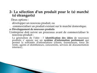 2- La sélection d’un produit pour le (s) marché
(s) étranger(s)
Deux options :
- développer un nouveau produit, ou
- commercialiser un produit existant sur le marché domestique.
a- Développement de nouveaux produits
Lentreprise doit suivre un processus avant de commercialiser le
nouveau produit :
- La génération de l'idée : l identification des idées de nouveaux
produits s appuie sur un système d'information performant qui
permet la remontée d'informations (clients, fournisseurs, force de
vente, agents et distributeurs, concurrents, services de documentation
internes) ;
 