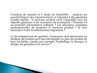 - L’analyse de marché et l’ étude de faisabilité : analyser les
caractéristiques des consommateurs et répondre à des questions
d'ordre interne : le nouveau produit est-il compatible avec les
objectifs généraux et les ressources de l'entreprise ? Possède-t-il
un potentiel international suffisant ? Les structures existantes
permettent-elles de proposer le nouveau produit ? Si non,
nécessite-t-il des investissements importants ?
- Le développement du produit : l entreprise doit déterminer les
attributs du produit qu il faut développer en plus du produit de
base lui-même, comme par exemple, l'emballage, la marque, le
design, les garanties et le service ?
 